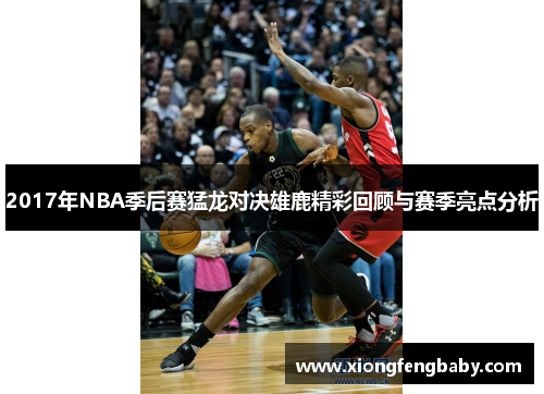 2017年NBA季后赛猛龙对决雄鹿精彩回顾与赛季亮点分析