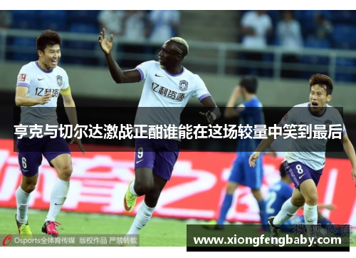 亨克与切尔达激战正酣谁能在这场较量中笑到最后