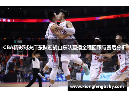 CBA精彩对决广东队迎战山东队直播全程回顾与赛后分析