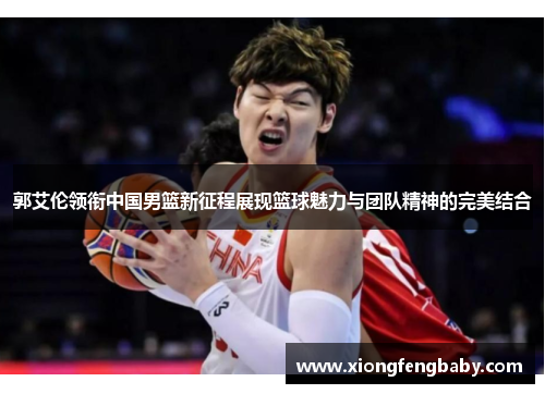 郭艾伦领衔中国男篮新征程展现篮球魅力与团队精神的完美结合