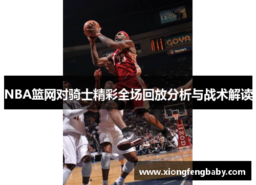 NBA篮网对骑士精彩全场回放分析与战术解读